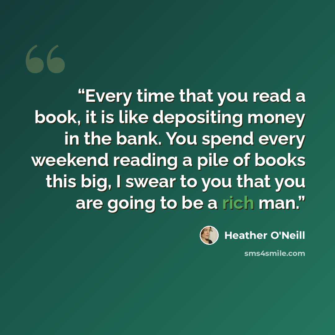 “Every time that you read a book, it is like depositing money in the bank. You spend every weekend reading a pile of books this big, I swear to you that you are going to be a rich man.” quote by Heather O'Neill