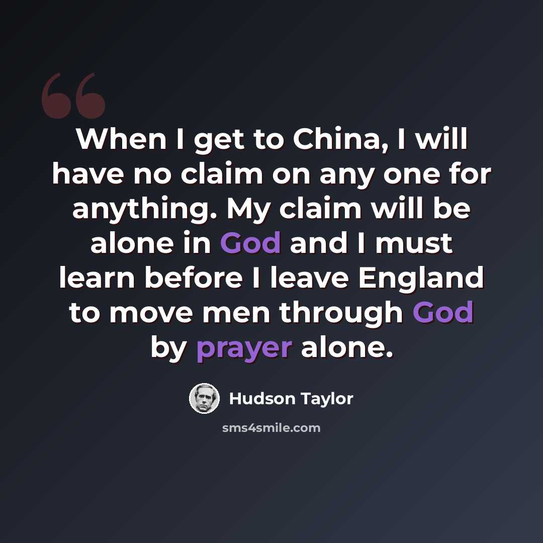 “When I get to China, I will have no claim on any one for anything. My claim will be alone in God and I must learn before I leave England to move men through God by prayer alone.” quote by Hudson Taylor