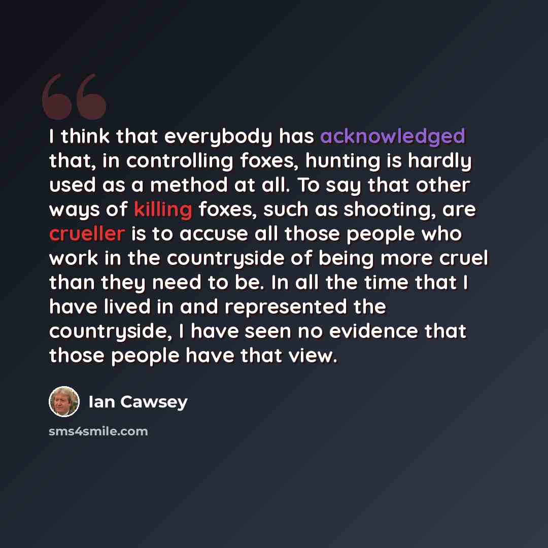“I think that everybody has acknowledged that, in controlling foxes, hunting is hardly used as a method at all. To say that other ways of killing foxes, such as shooting, are crueller is to accuse all those people who work in the countryside of being more cruel than they need to be. In all the time…” quote by Ian Cawsey
