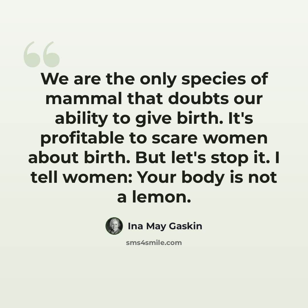 “We are the only species of mammal that doubts our ability to give birth. It's profitable to scare women about birth. But let's stop it. I tell women: Your body is not a lemon.” quote by Ina May Gaskin