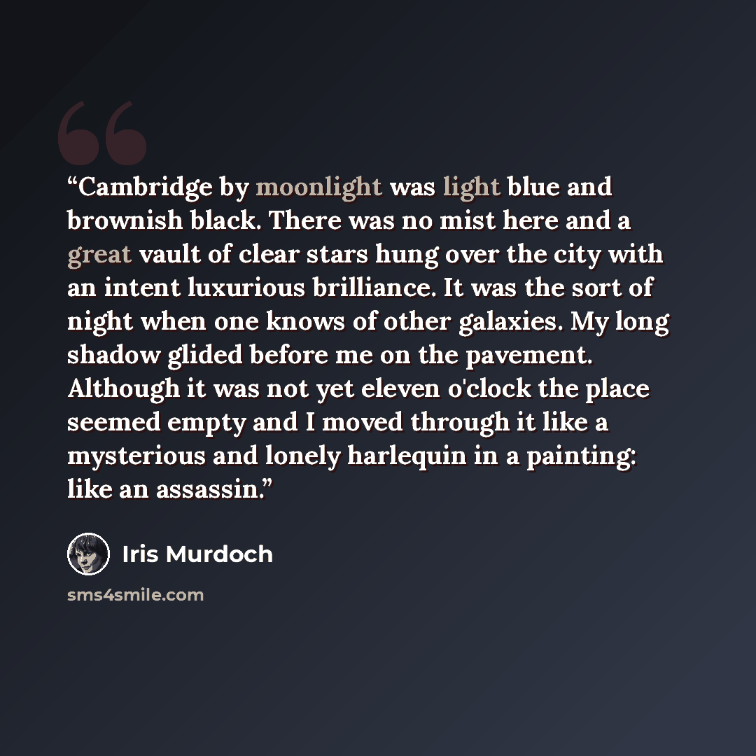 “Cambridge by moonlight was light blue and brownish black. There was no mist here and a great vault of clear stars hung over the city with an intent luxurious brilliance. It was the sort of night when one knows of other galaxies. My long shadow glided before me on the pavement. Although it was not…” quote by Iris Murdoch