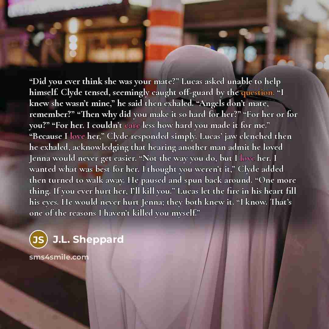 “Did you ever think she was your mate?” Lucas asked unable to help himself. Clyde tensed, seemingly caught off-guard by the question. “I knew she wasn’t mine,” he said then exhaled. “Angels don’t mate, remember?” “Then why did you make it so hard for her?” “For her or for you?” “For her. I couldn’t…” quote by J.L. Sheppard
