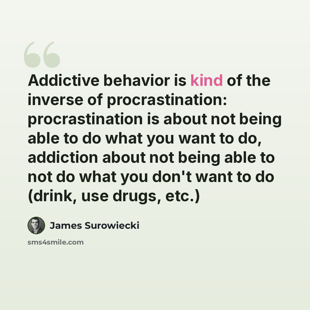“Addictive behavior is kind of the inverse of procrastination: procrastination is about not being able to do what you want to do, addiction about not being able to not do what you don't want to do (drink, use drugs, etc.)” quote by James Surowiecki