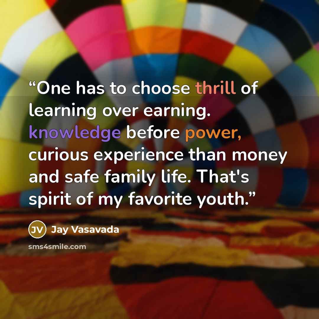 “One has to choose thrill of learning over earning. knowledge before power, curious experience than money and safe family life. That's spirit of my favorite youth.” quote by Jay Vasavada