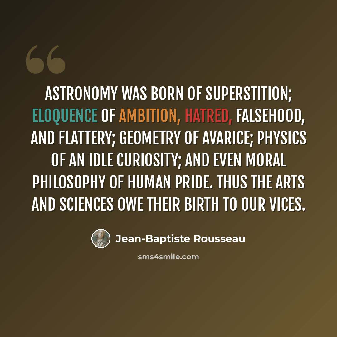 “Astronomy was born of superstition; eloquence of ambition, hatred, falsehood, and flattery; geometry of avarice; physics of an idle curiosity; and even moral philosophy of human pride. Thus the arts and sciences owe their birth to our vices.” quote by Jean-Baptiste Rousseau