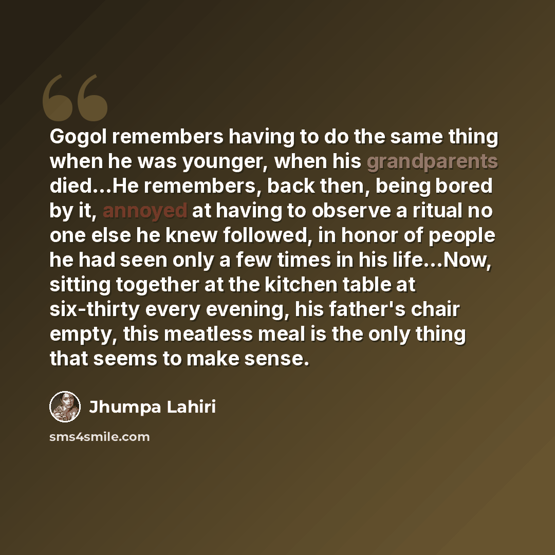 “Gogol remembers having to do the same thing when he was younger, when his grandparents died...He remembers, back then, being bored by it, annoyed at having to observe a ritual no one else he knew followed, in honor of people he had seen only a few times in his life...Now, sitting together at the…” quote by Jhumpa Lahiri