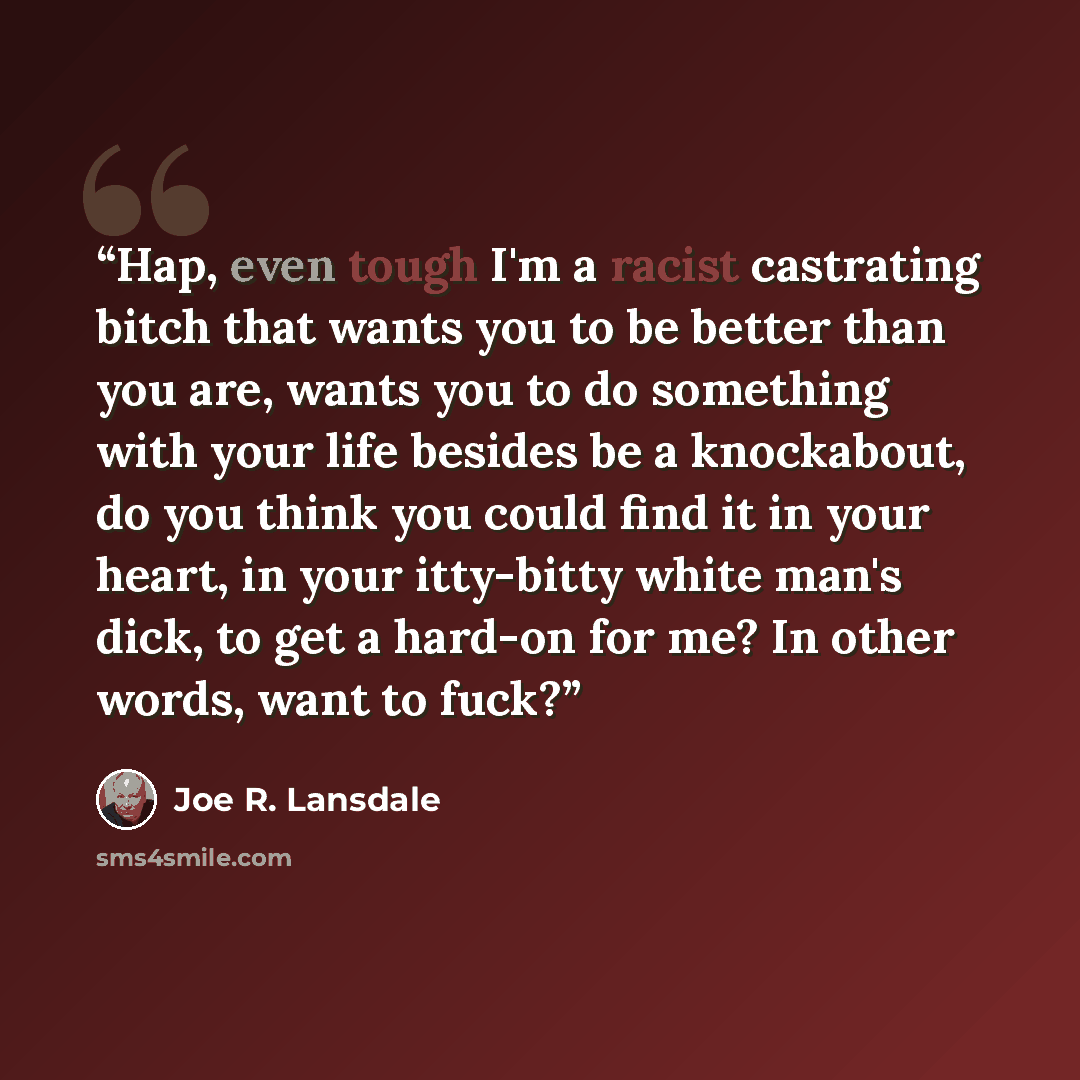 “Hap, even tough I'm a racist castrating bitch that wants you to be better than you are, wants you to do something with your life besides be a knockabout, do you think you could find it in your heart, in your itty-bitty white man's dick, to get a hard-on for me? In other words, want to fuck?” quote by Joe R. Lansdale