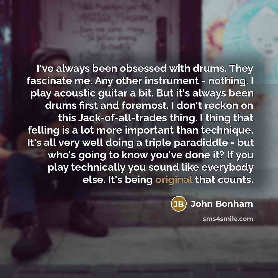 “I've always been obsessed with drums. They fascinate me. Any other instrument - nothing. I play acoustic guitar a bit. But it's always been drums first and foremost. I don't reckon on this Jack-of-all-trades thing. I thing that felling is a lot more important than technique. It's all very well…” quote by John Bonham
