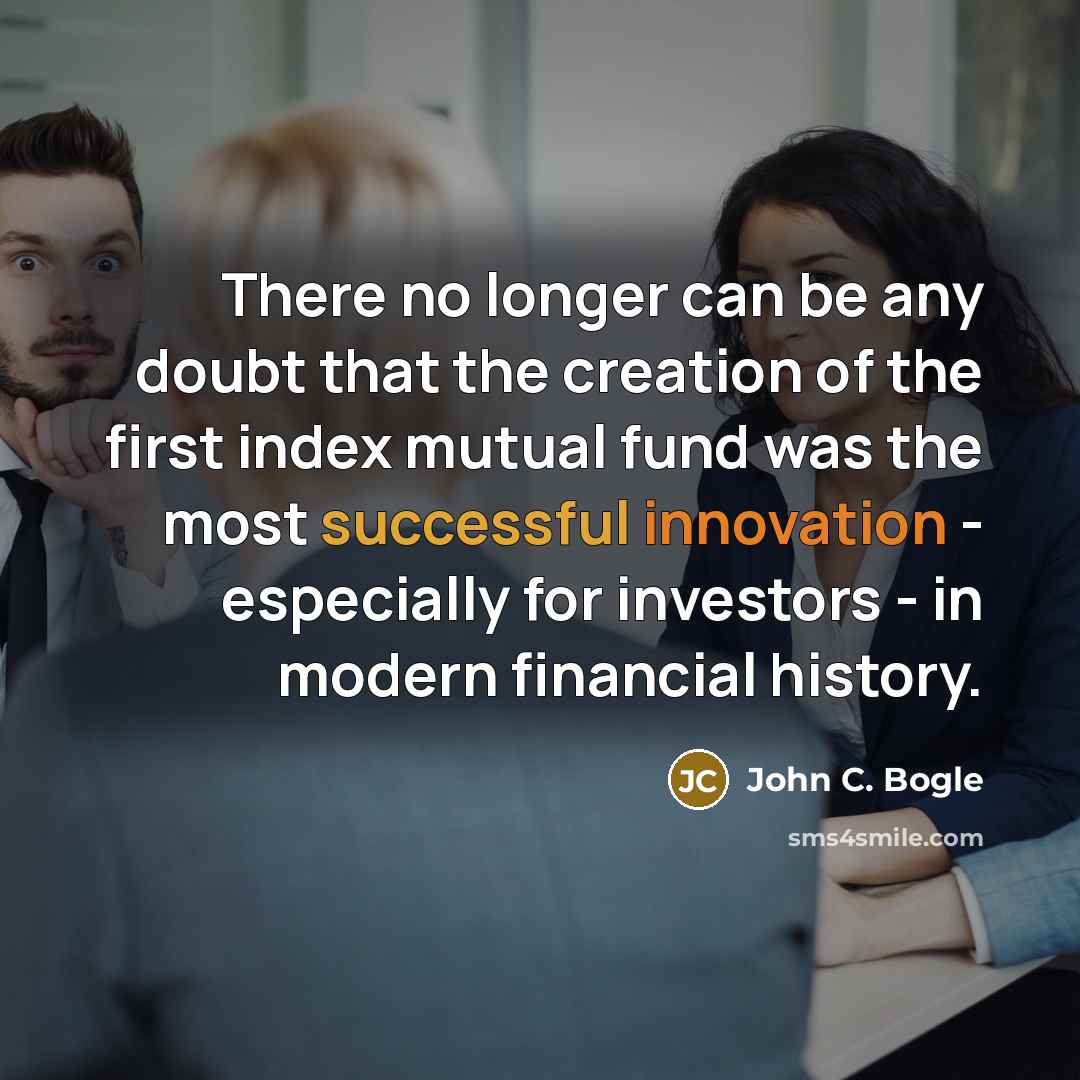 “There no longer can be any doubt that the creation of the first index mutual fund was the most successful innovation - especially for investors - in modern financial history.” quote by John C. Bogle
