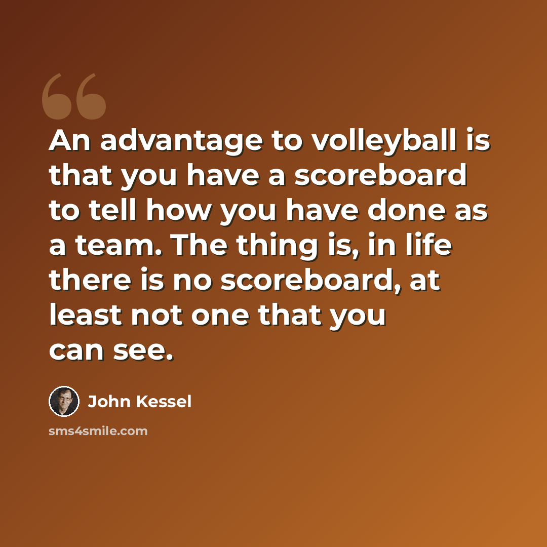 “An advantage to volleyball is that you have a scoreboard to tell how you have done as a team. The thing is, in life there is no scoreboard, at least not one that you can see.” quote by John Kessel