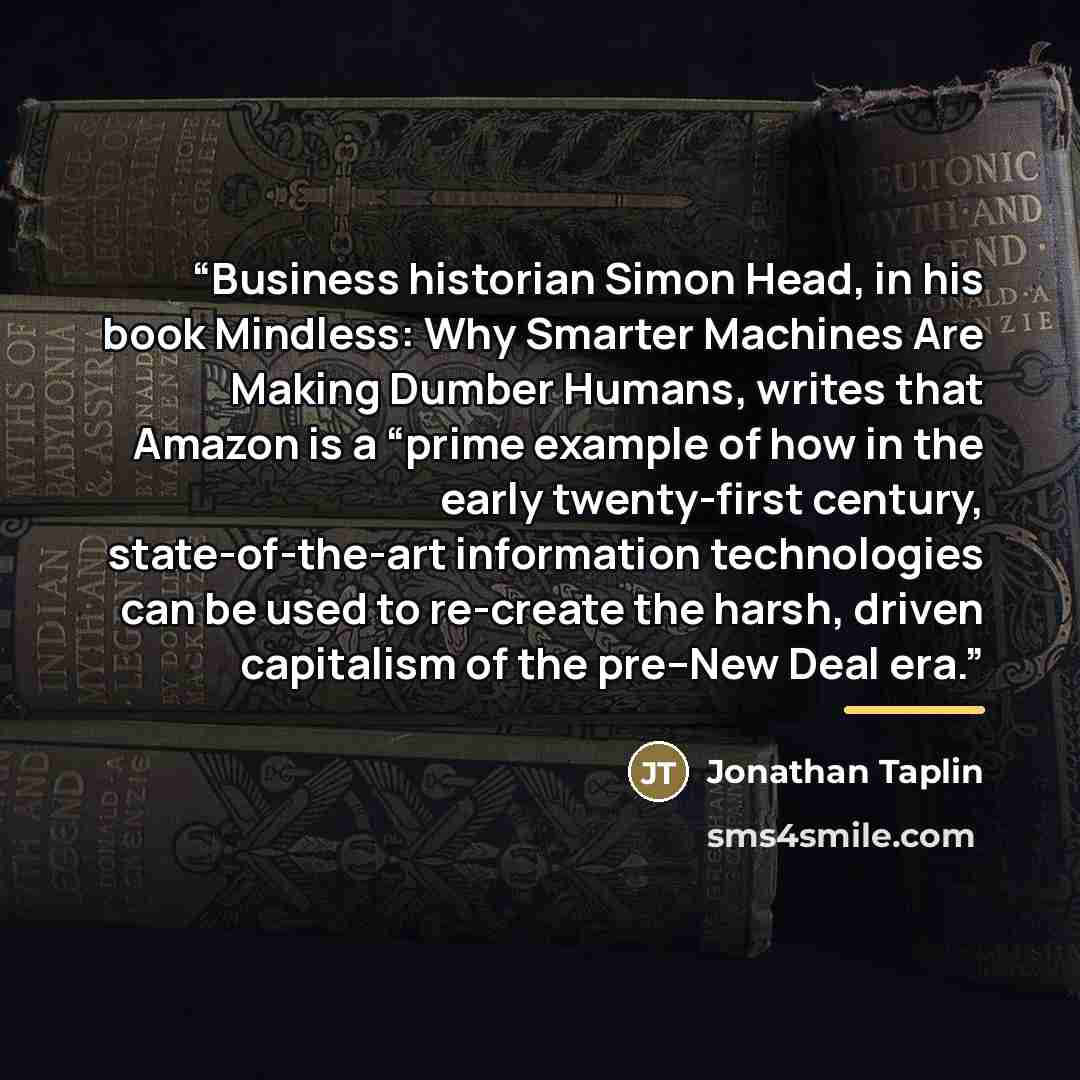 “Business historian Simon Head, in his book Mindless: Why Smarter Machines Are Making Dumber Humans, writes that Amazon is a “prime example of how in the early twenty-first century, state-of-the-art information technologies can be used to re-create the harsh, driven capitalism of the pre–New Deal…” quote by Jonathan Taplin