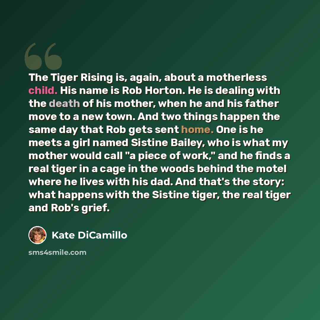 “The Tiger Rising is, again, about a motherless child. His name is Rob Horton. He is dealing with the death of his mother, when he and his father move to a new town. And two things happen the same day that Rob gets sent home. One is he meets a girl named Sistine Bailey, who is what my mother would…” quote by Kate DiCamillo
