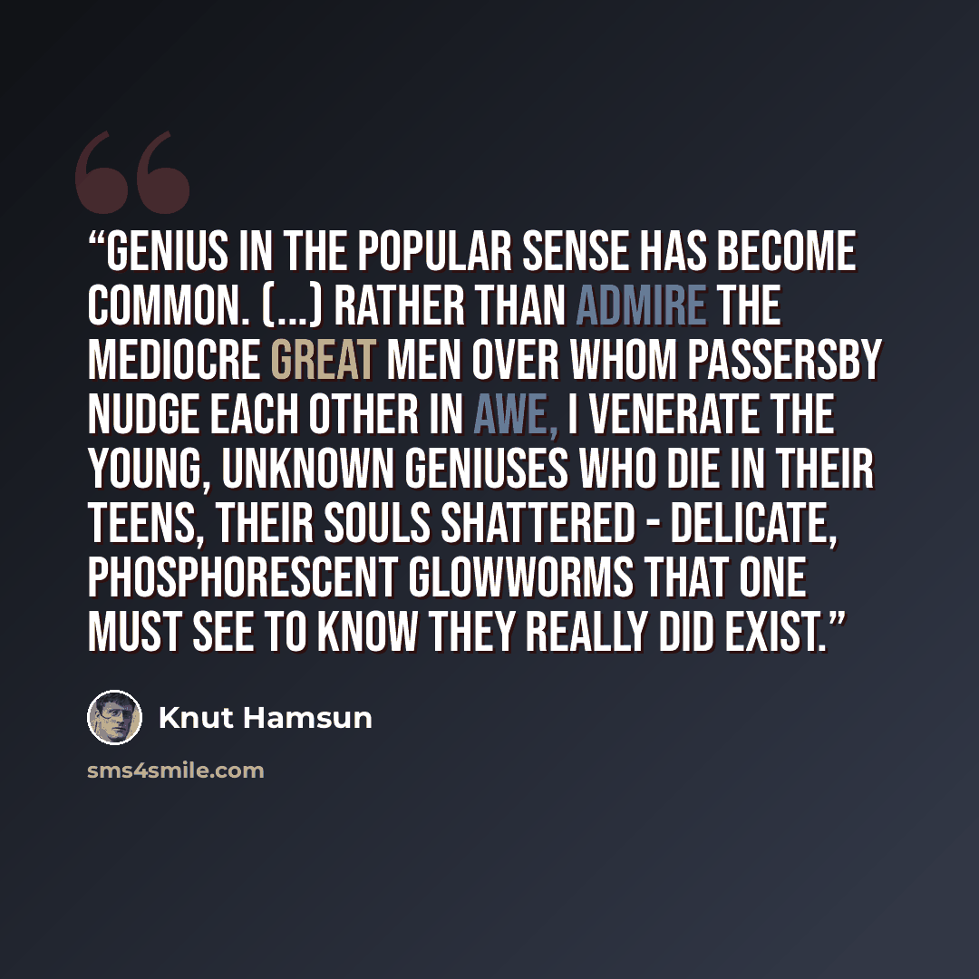 “Genius in the popular sense has become common. (...) Rather than admire the mediocre great men over whom passersby nudge each other in awe, I venerate the young, unknown geniuses who die in their teens, their souls shattered - delicate, phosphorescent glowworms that one must see to know they…” quote by Knut Hamsun