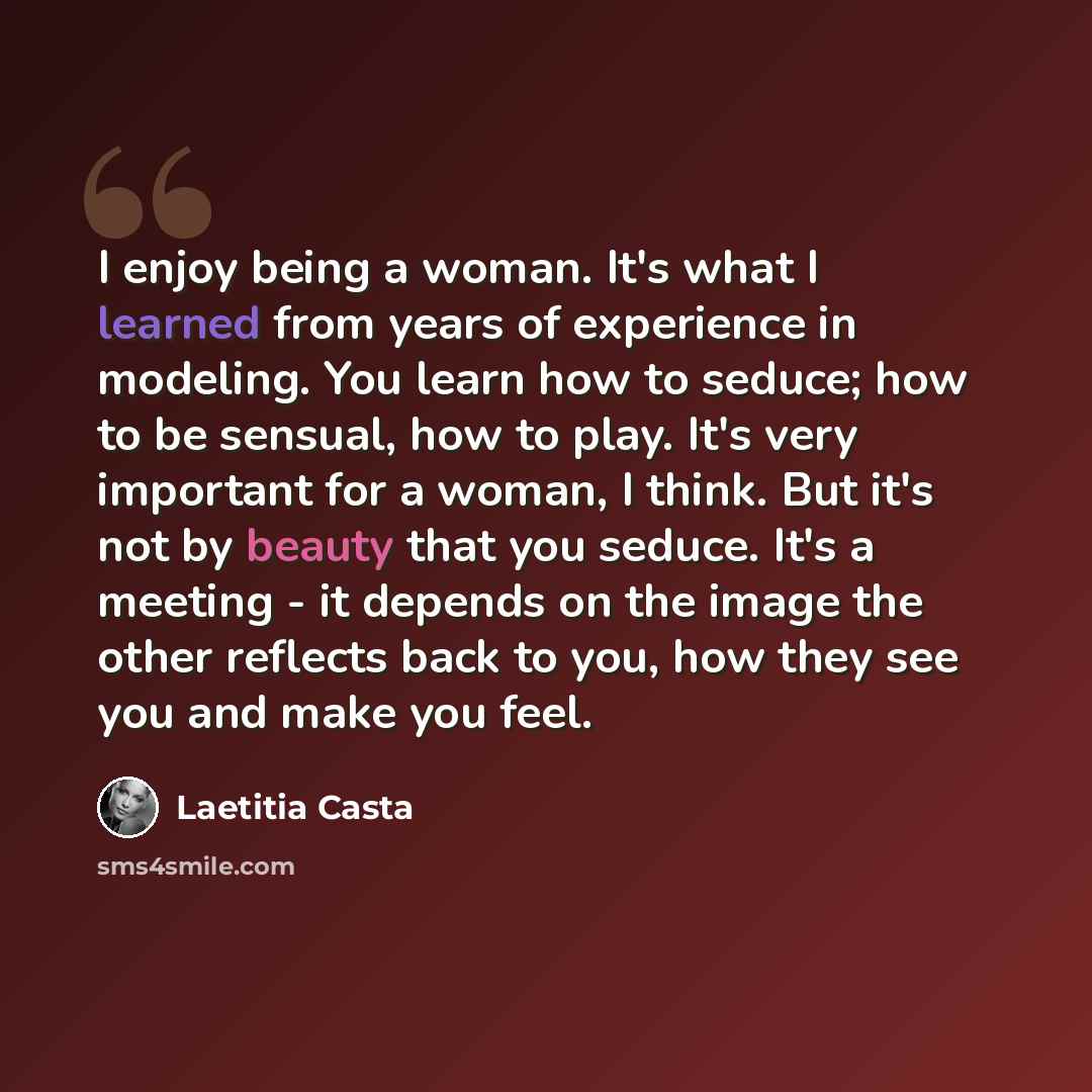 “I enjoy being a woman. It's what I learned from years of experience in modeling. You learn how to seduce; how to be sensual, how to play. It's very important for a woman, I think. But it's not by beauty that you seduce. It's a meeting - it depends on the image the other reflects back to you, how…” quote by Laetitia Casta