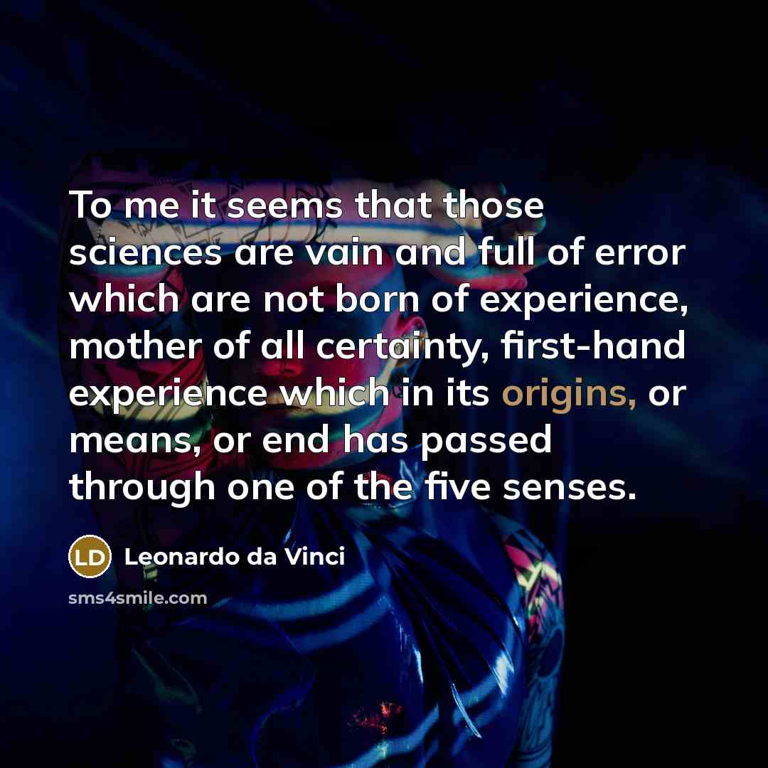 “To me it seems that those sciences are vain and full of error which are not born of experience, mother of all certainty, first-hand experience which in its origins, or means, or end has passed through one of the five senses.” quote by Leonardo da Vinci