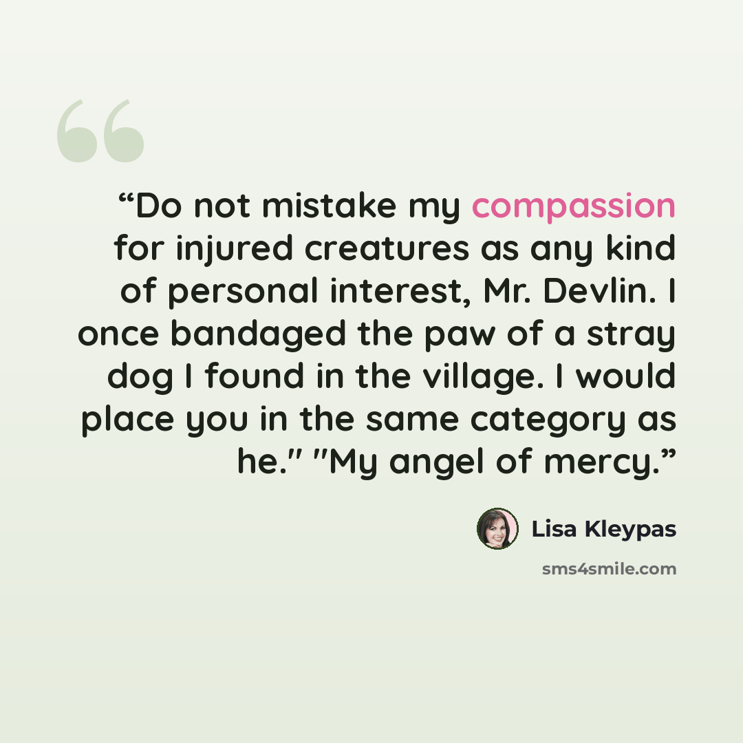 “Do not mistake my compassion for injured creatures as any kind of personal interest, Mr. Devlin. I once bandaged the paw of a stray dog I found in the village. I would place you in the same category as he." "My angel of mercy.” quote by Lisa Kleypas