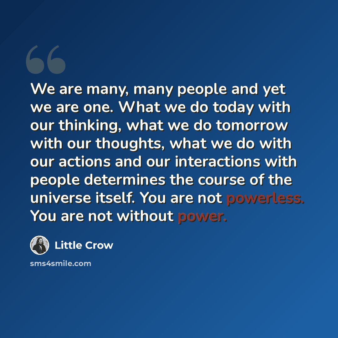 “We are many, many people and yet we are one. What we do today with our thinking, what we do tomorrow with our thoughts, what we do with our actions and our interactions with people determines the course of the universe itself. You are not powerless. You are not without power.” quote by Little Crow