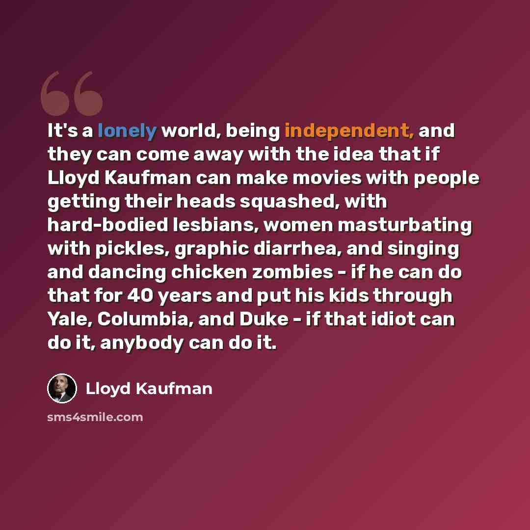 “It's a lonely world, being independent, and they can come away with the idea that if Lloyd Kaufman can make movies with people getting their heads squashed, with hard-bodied lesbians, women masturbating with pickles, graphic diarrhea, and singing and dancing chicken zombies - if he can do that for…” quote by Lloyd Kaufman
