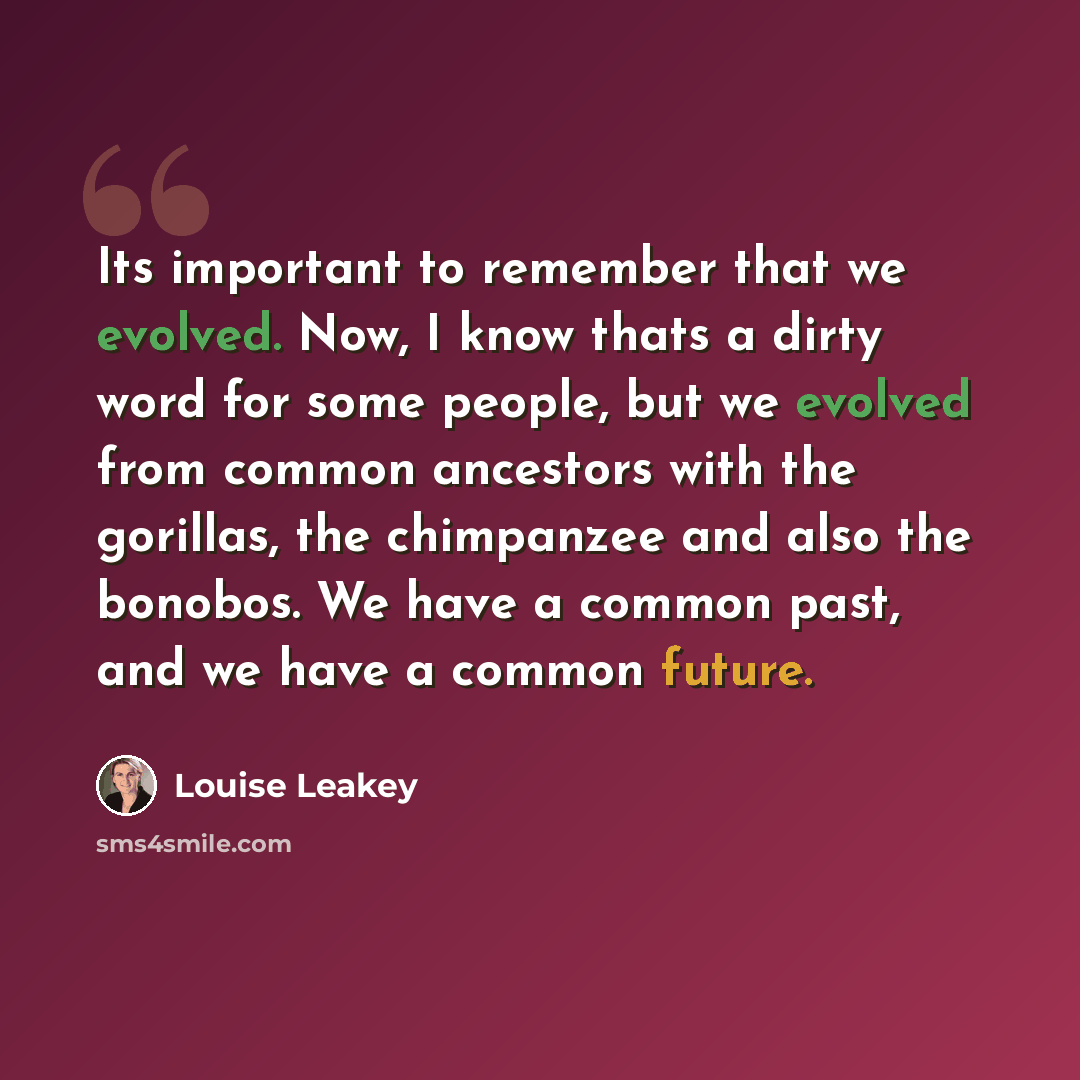 “Its important to remember that we evolved. Now, I know thats a dirty word for some people, but we evolved from common ancestors with the gorillas, the chimpanzee and also the bonobos. We have a common past, and we have a common future.” quote by Louise Leakey