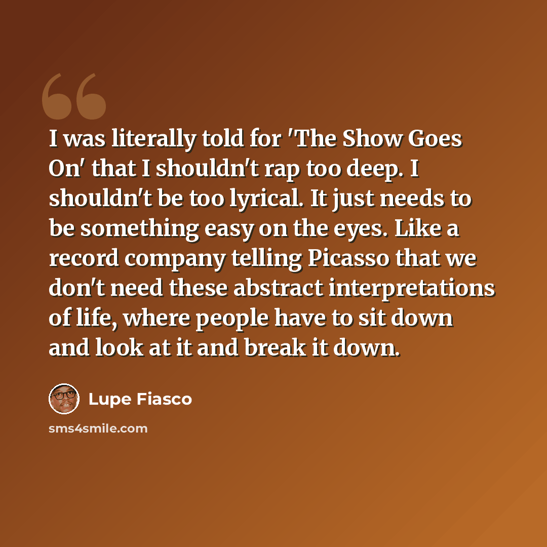 “I was literally told for 'The Show Goes On' that I shouldn't rap too deep. I shouldn't be too lyrical. It just needs to be something easy on the eyes. Like a record company telling Picasso that we don't need these abstract interpretations of life, where people have to sit down and look at it and…” quote by Lupe Fiasco