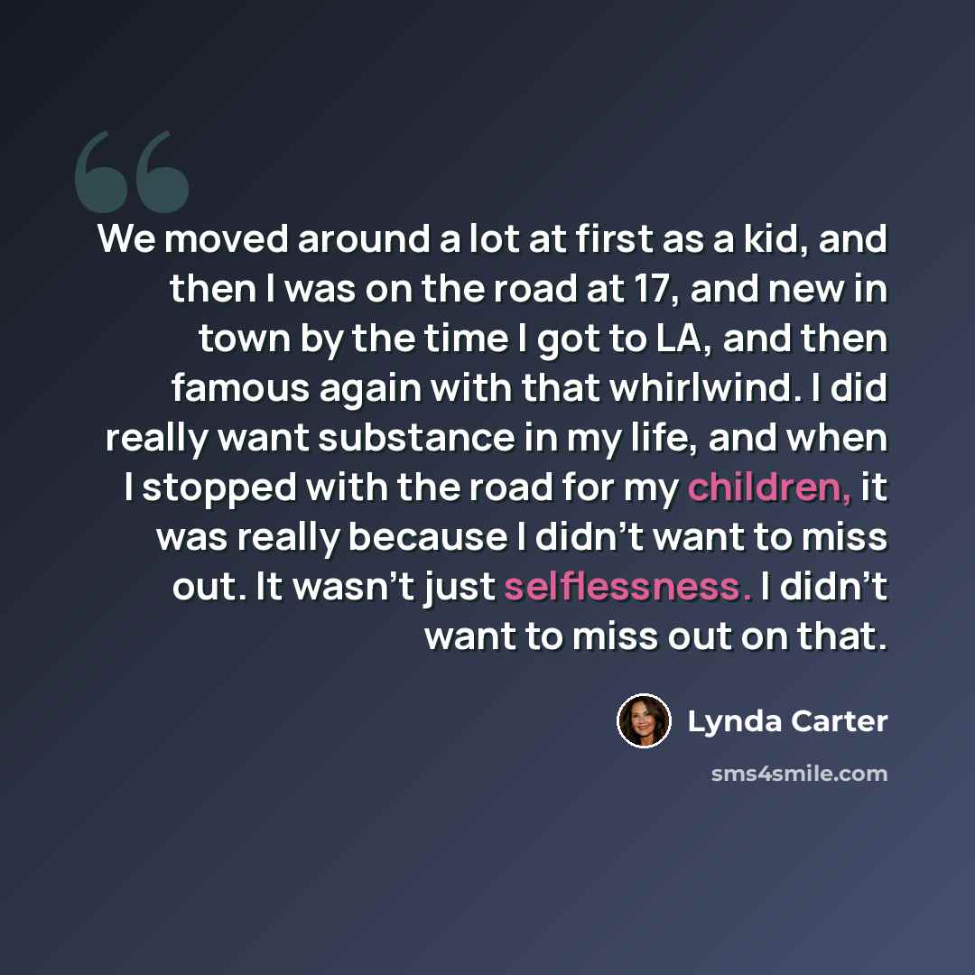 “We moved around a lot at first as a kid, and then I was on the road at 17, and new in town by the time I got to LA, and then famous again with that whirlwind. I did really want substance in my life, and when I stopped with the road for my children, it was really because I didn't want to miss out…” quote by Lynda Carter