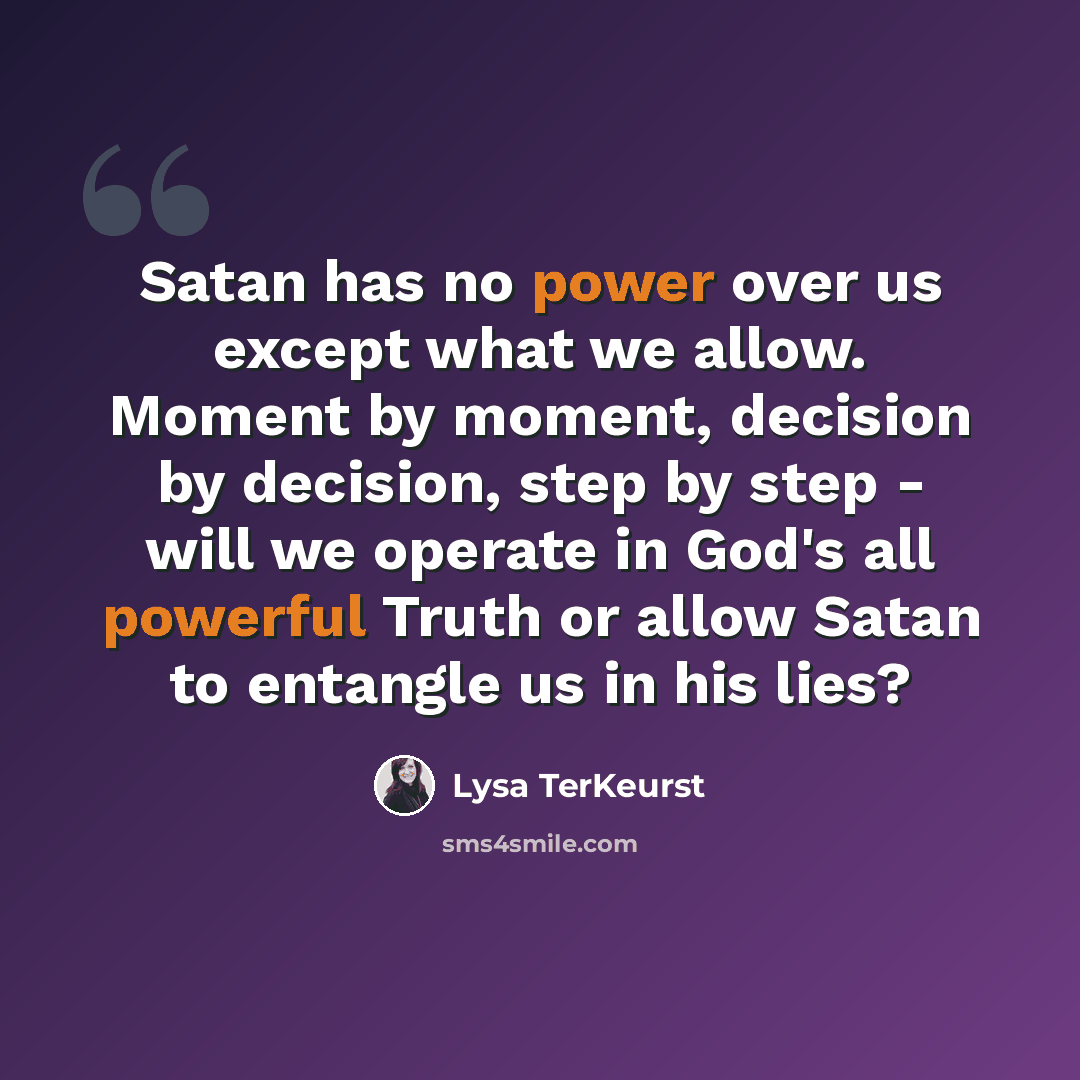 “Satan has no power over us except what we allow. Moment by moment, decision by decision, step by step - will we operate in God's all powerful Truth or allow Satan to entangle us in his lies?” quote by Lysa TerKeurst