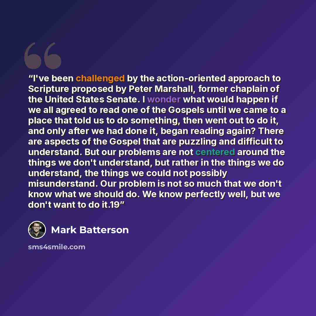 “I've been challenged by the action-oriented approach to Scripture proposed by Peter Marshall, former chaplain of the United States Senate. I wonder what would happen if we all agreed to read one of the Gospels until we came to a place that told us to do something, then went out to do it, and only…” quote by Mark Batterson