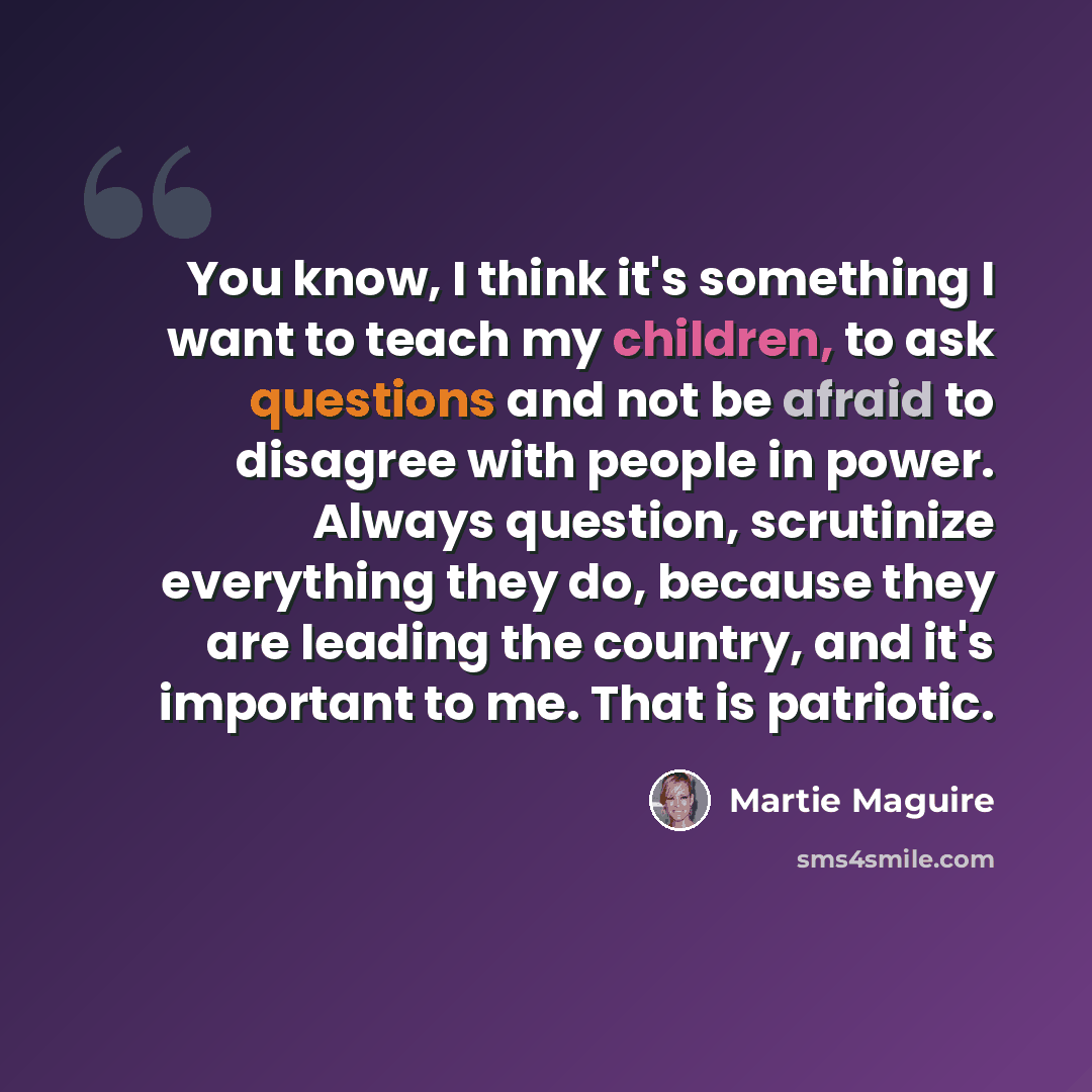“You know, I think it's something I want to teach my children, to ask questions and not be afraid to disagree with people in power. Always question, scrutinize everything they do, because they are leading the country, and it's important to me. That is patriotic.” quote by Martie Maguire