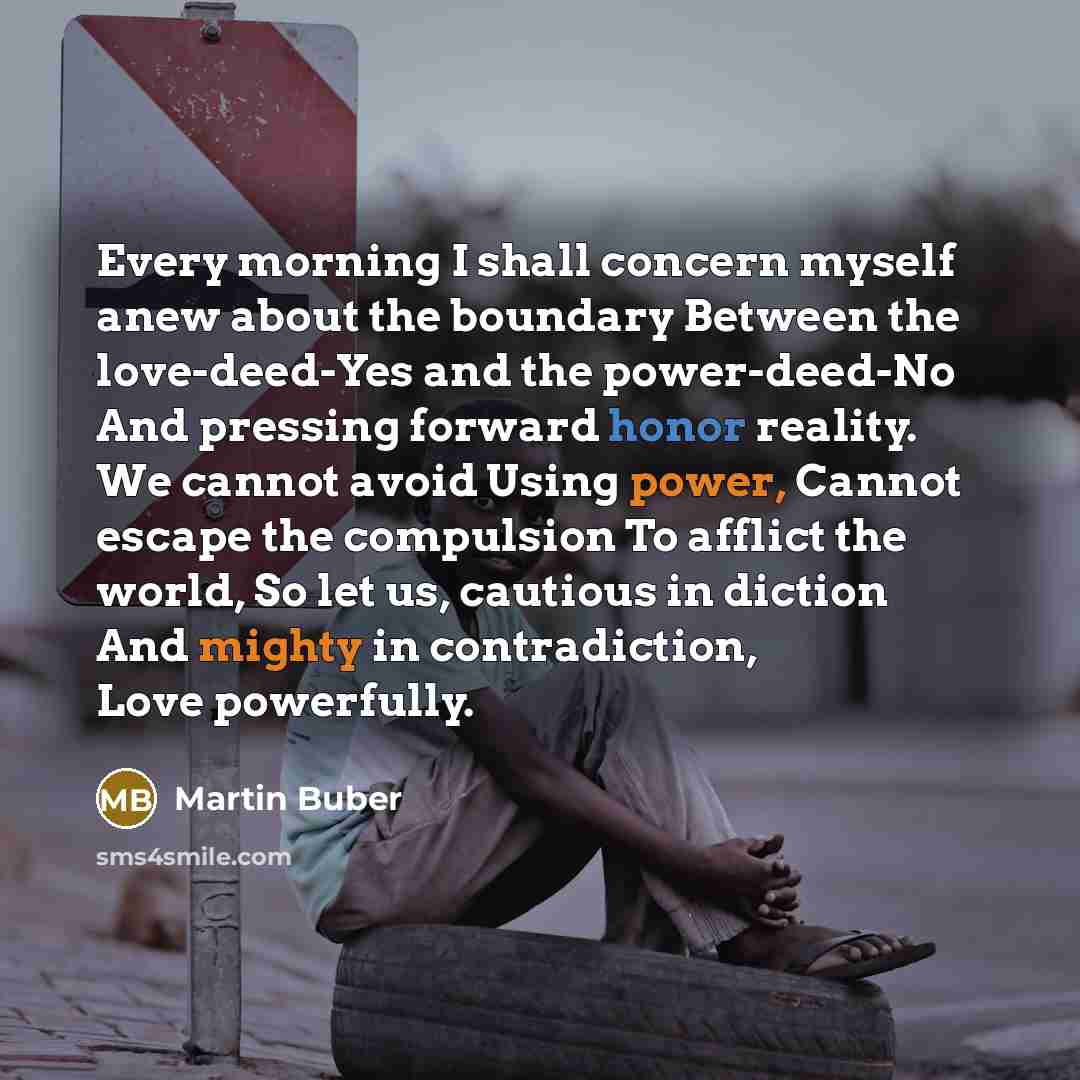 “Every morning I shall concern myself anew about the boundary Between the love-deed-Yes and the power-deed-No And pressing forward honor reality. We cannot avoid Using power, Cannot escape the compulsion To afflict the world, So let us, cautious in diction And mighty in contradiction, Love…” quote by Martin Buber