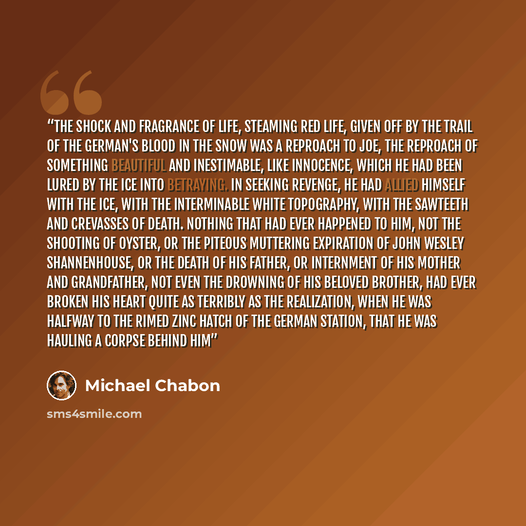 “The shock and fragrance of life, steaming red life, given off by the trail of the German's blood in the snow was a reproach to Joe, the reproach of something beautiful and inestimable, like innocence, which he had been lured by the Ice into betraying. In seeking revenge, he had allied himself with…” quote by Michael Chabon