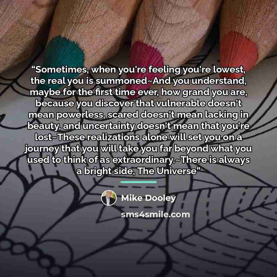 “Sometimes, when you're feeling you're lowest, the real you is summoned~And you understand, maybe for the first time ever, how grand you are, because you discover that vulnerable doesn't mean powerless, scared doesn't mean lacking in beauty, and uncertainty doesn't mean that you're lost~These…” quote by Mike Dooley