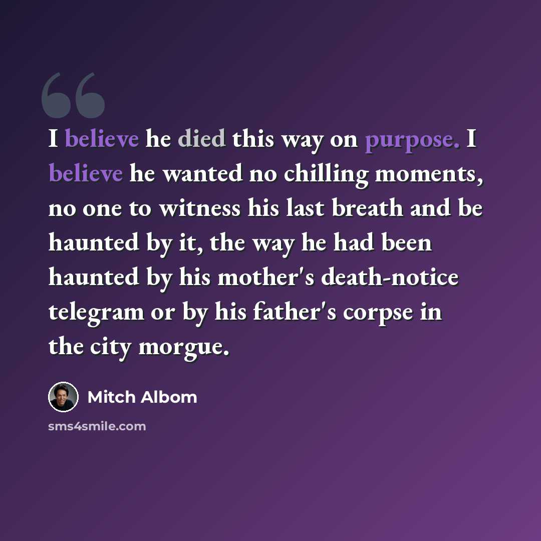 “I believe he died this way on purpose. I believe he wanted no chilling moments, no one to witness his last breath and be haunted by it, the way he had been haunted by his mother's death-notice telegram or by his father's corpse in the city morgue.” quote by Mitch Albom