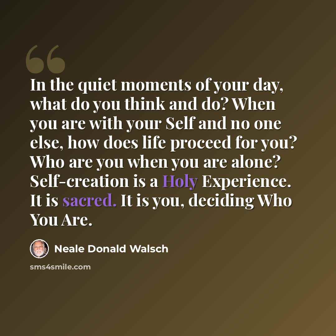 “In the quiet moments of your day, what do you think and do? When you are with your Self and no one else, how does life proceed for you? Who are you when you are alone? Self-creation is a Holy Experience. It is sacred. It is you, deciding Who You Are.” quote by Neale Donald Walsch