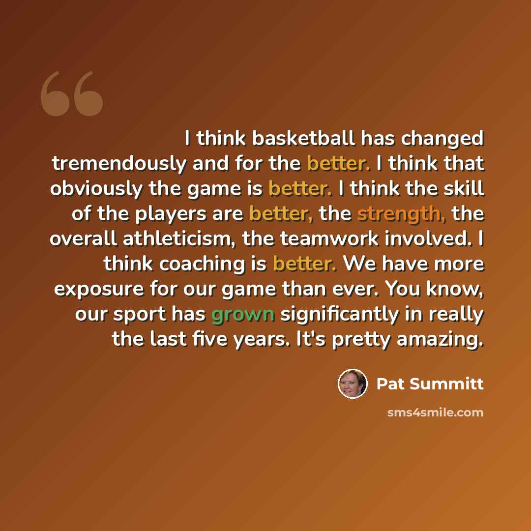 “I think basketball has changed tremendously and for the better. I think that obviously the game is better. I think the skill of the players are better, the strength, the overall athleticism, the teamwork involved. I think coaching is better. We have more exposure for our game than ever. You know…” quote by Pat Summitt