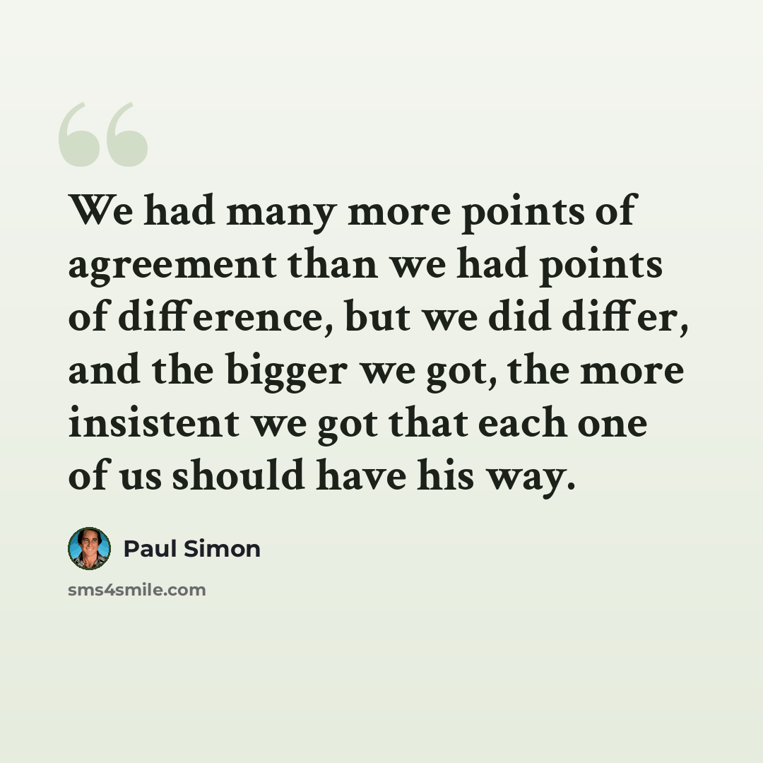 “We had many more points of agreement than we had points of difference, but we did differ, and the bigger we got, the more insistent we got that each one of us should have his way.” quote by Paul Simon
