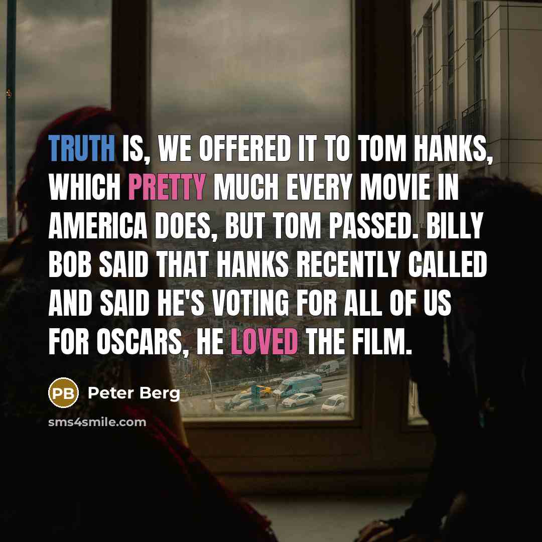 “Truth is, we offered it to Tom Hanks, which pretty much every movie in America does, but Tom passed. Billy Bob said that Hanks recently called and said he's voting for all of us for Oscars, he loved the film.” quote by Peter Berg