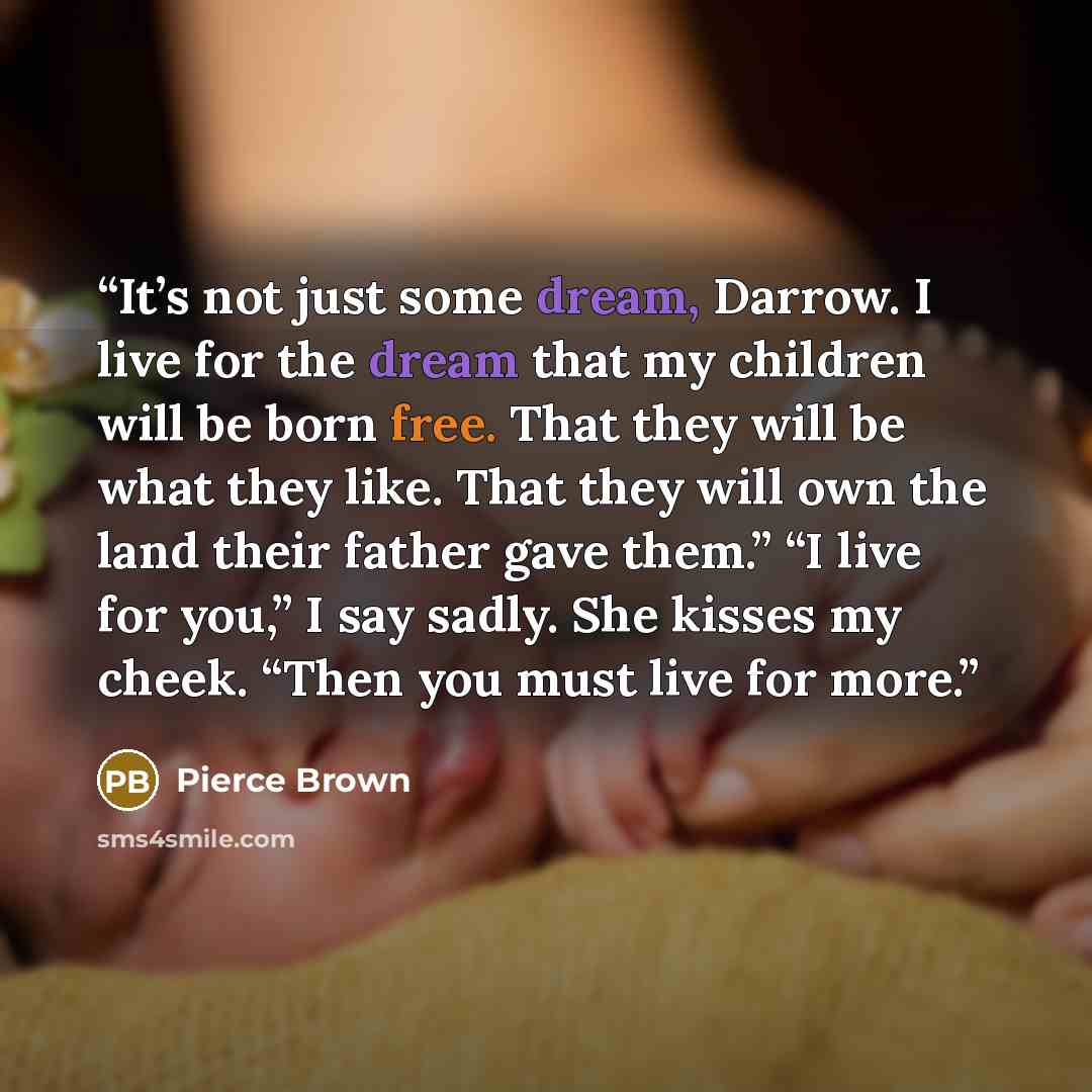 “It’s not just some dream, Darrow. I live for the dream that my children will be born free. That they will be what they like. That they will own the land their father gave them.” “I live for you,” I say sadly. She kisses my cheek. “Then you must live for more.” quote by Pierce Brown