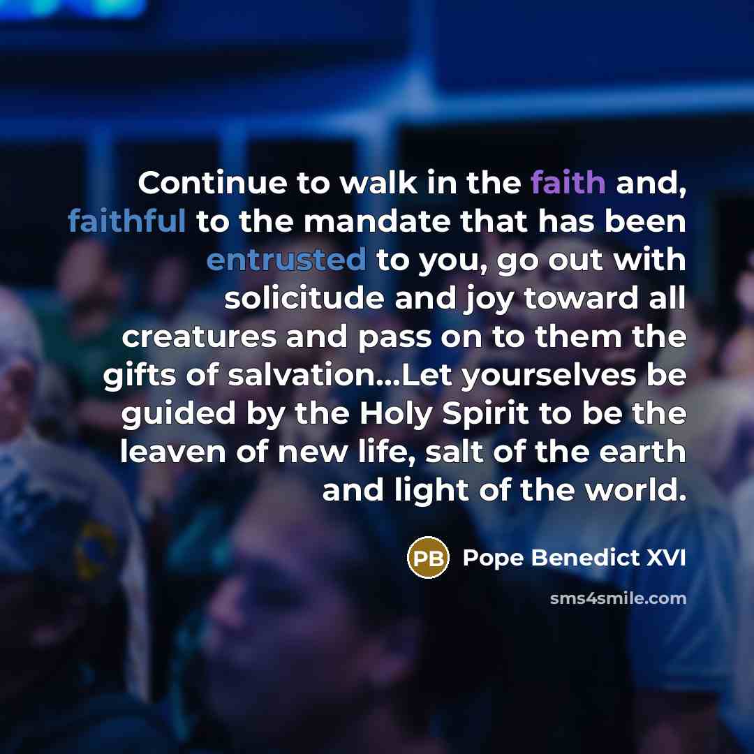 “Continue to walk in the faith and, faithful to the mandate that has been entrusted to you, go out with solicitude and joy toward all creatures and pass on to them the gifts of salvation...Let yourselves be guided by the Holy Spirit to be the leaven of new life, salt of the earth and light of the…” quote by Pope Benedict XVI