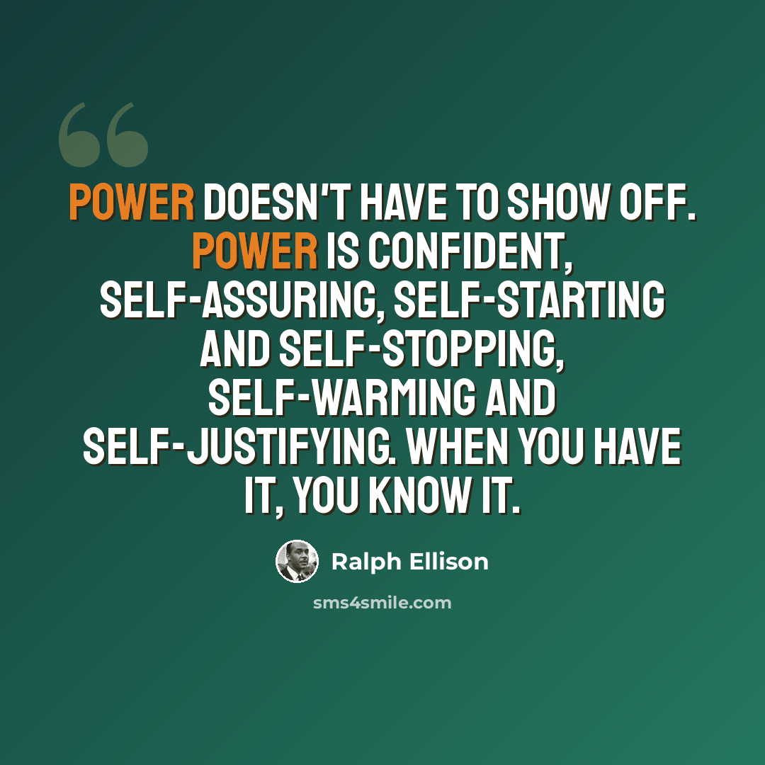 “Power doesn't have to show off. Power is confident, self-assuring, self-starting and self-stopping, self-warming and self-justifying. When you have it, you know it.” quote by Ralph Ellison