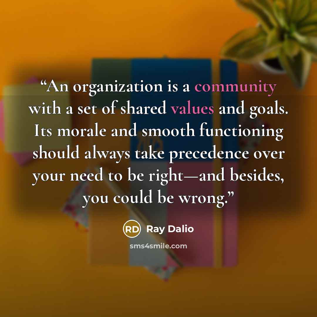 “An organization is a community with a set of shared values and goals. Its morale and smooth functioning should always take precedence over your need to be right—and besides, you could be wrong.” quote by Ray Dalio
