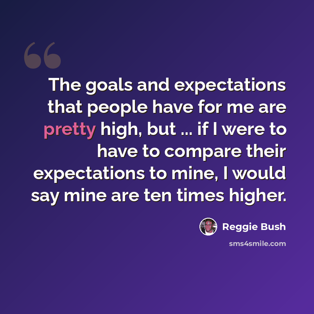 “The goals and expectations that people have for me are pretty high, but ... if I were to have to compare their expectations to mine, I would say mine are ten times higher.” quote by Reggie Bush