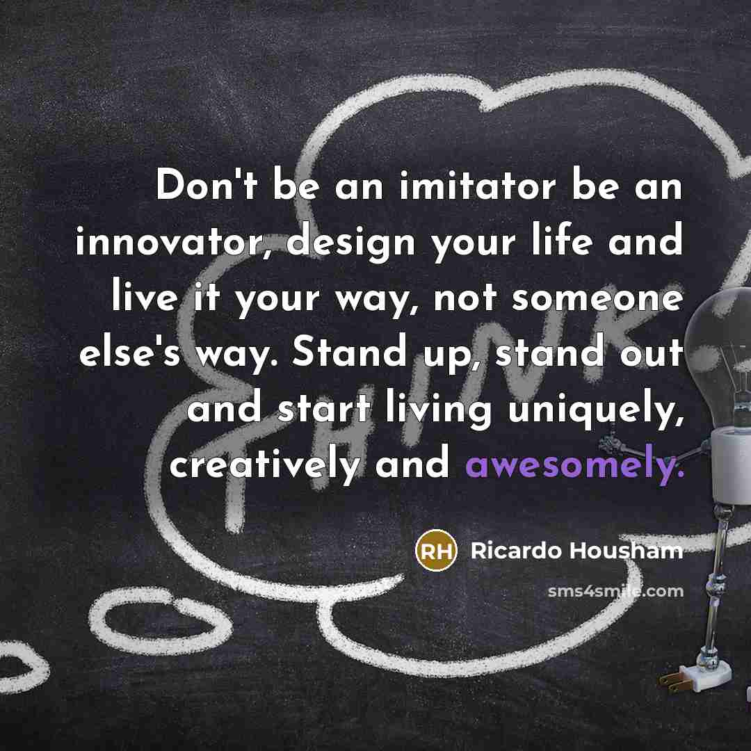 “Don't be an imitator be an innovator, design your life and live it your way, not someone else's way. Stand up, stand out and start living uniquely, creatively and awesomely.” quote by Ricardo Housham
