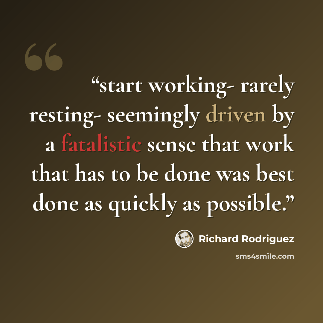 “start working- rarely resting- seemingly driven by a fatalistic sense that work that has to be done was best done as quickly as possible.” quote by Richard Rodriguez
