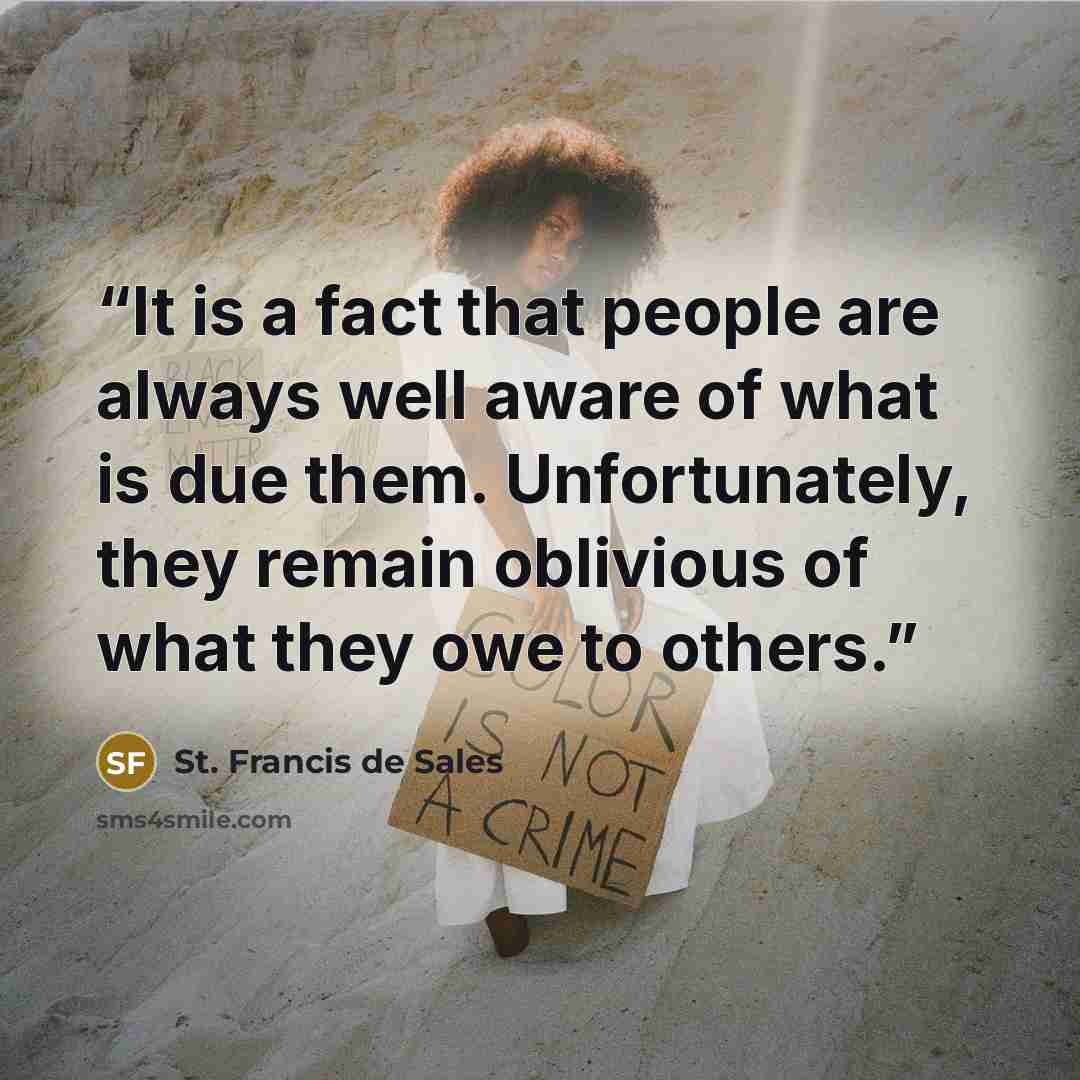 “It is a fact that people are always well aware of what is due them. Unfortunately, they remain oblivious of what they owe to others.” quote by St. Francis de Sales