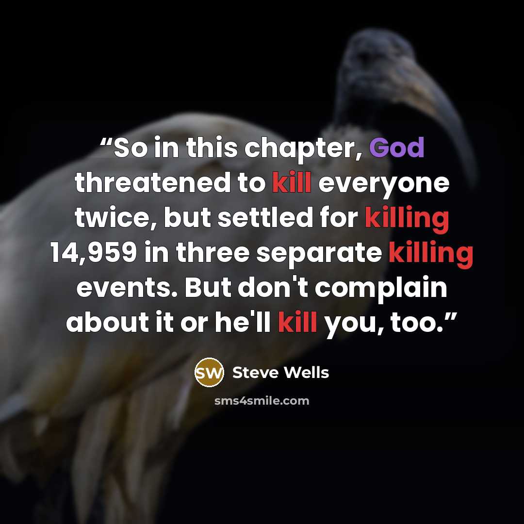 “So in this chapter, God threatened to kill everyone twice, but settled for killing 14,959 in three separate killing events. But don't complain about it or he'll kill you, too.” quote by Steve Wells
