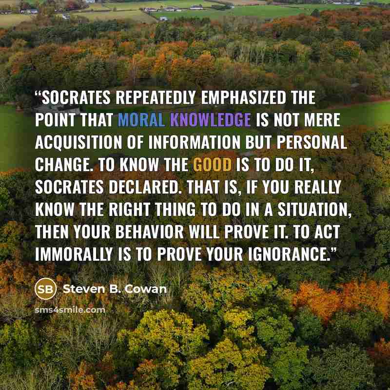 “Socrates repeatedly emphasized the point that moral knowledge is not mere acquisition of information but personal change. To know the good is to do it, Socrates declared. That is, if you really know the right thing to do in a situation, then your behavior will prove it. To act immorally is to…” quote by Steven B. Cowan