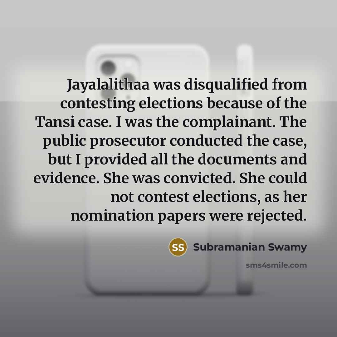 “Jayalalithaa was disqualified from contesting elections because of the Tansi case. I was the complainant. The public prosecutor conducted the case, but I provided all the documents and evidence. She was convicted. She could not contest elections, as her nomination papers were rejected.” quote by Subramanian Swamy