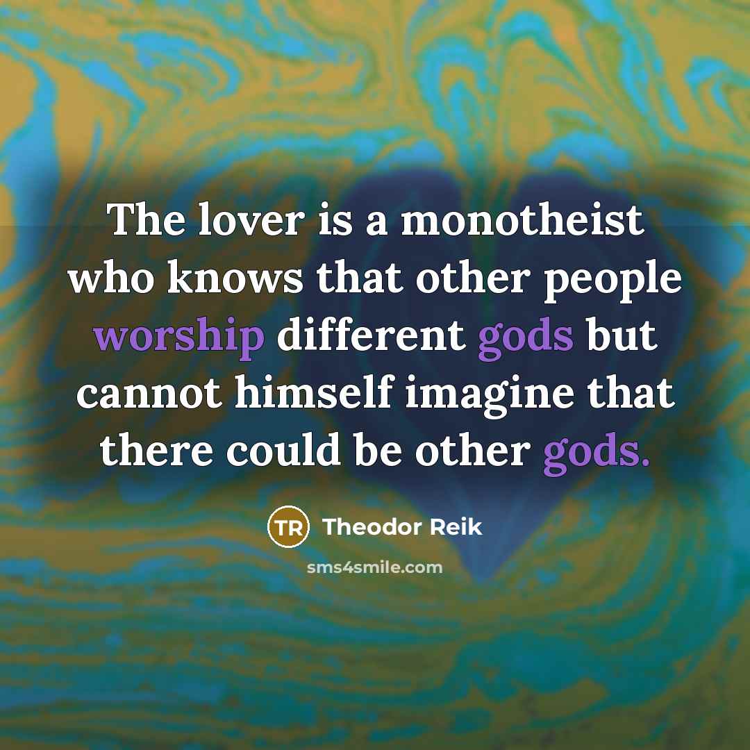 “The lover is a monotheist who knows that other people worship different gods but cannot himself imagine that there could be other gods.” quote by Theodor Reik