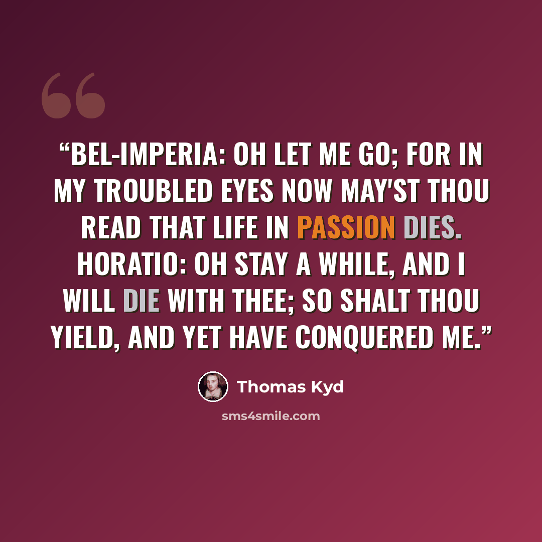 “BEL-IMPERIA: Oh let me go; for in my troubled eyes Now may'st thou read that life in passion dies. HORATIO: Oh stay a while, and I will die with thee; So shalt thou yield, and yet have conquered me.” quote by Thomas Kyd