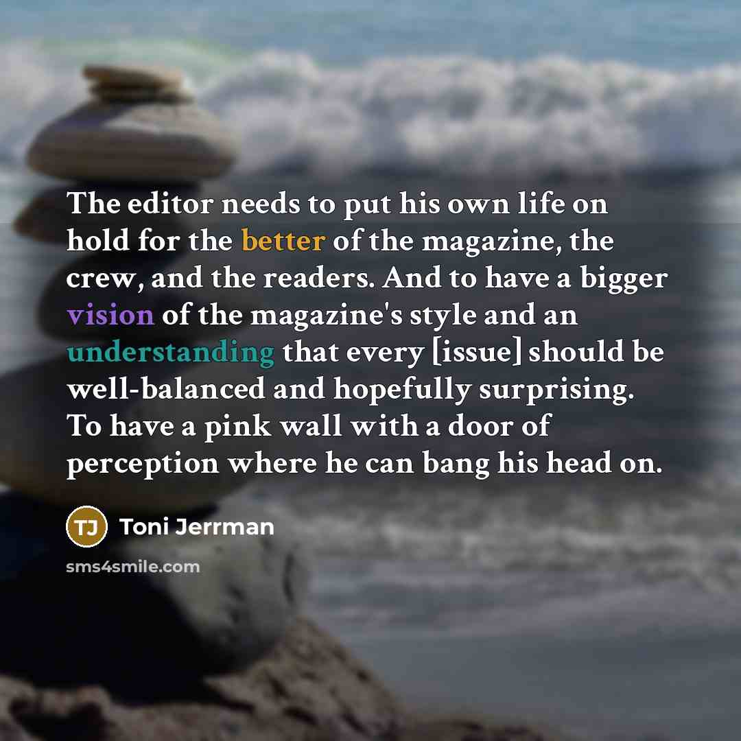 “The editor needs to put his own life on hold for the better of the magazine, the crew, and the readers. And to have a bigger vision of the magazine's style and an understanding that every [issue] should be well-balanced and hopefully surprising. To have a pink wall with a door of perception where…” quote by Toni Jerrman